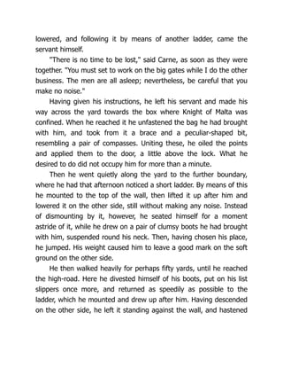 lowered, and following it by means of another ladder, came the
servant himself.
"There is no time to be lost," said Carne, as soon as they were
together. "You must set to work on the big gates while I do the other
business. The men are all asleep; nevertheless, be careful that you
make no noise."
Having given his instructions, he left his servant and made his
way across the yard towards the box where Knight of Malta was
confined. When he reached it he unfastened the bag he had brought
with him, and took from it a brace and a peculiar-shaped bit,
resembling a pair of compasses. Uniting these, he oiled the points
and applied them to the door, a little above the lock. What he
desired to do did not occupy him for more than a minute.
Then he went quietly along the yard to the further boundary,
where he had that afternoon noticed a short ladder. By means of this
he mounted to the top of the wall, then lifted it up after him and
lowered it on the other side, still without making any noise. Instead
of dismounting by it, however, he seated himself for a moment
astride of it, while he drew on a pair of clumsy boots he had brought
with him, suspended round his neck. Then, having chosen his place,
he jumped. His weight caused him to leave a good mark on the soft
ground on the other side.
He then walked heavily for perhaps fifty yards, until he reached
the high-road. Here he divested himself of his boots, put on his list
slippers once more, and returned as speedily as possible to the
ladder, which he mounted and drew up after him. Having descended
on the other side, he left it standing against the wall, and hastened
 