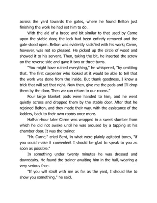 across the yard towards the gates, where he found Belton just
finishing the work he had set him to do.
With the aid of a brace and bit similar to that used by Carne
upon the stable door, the lock had been entirely removed and the
gate stood open. Belton was evidently satisfied with his work; Carne,
however, was not so pleased. He picked up the circle of wood and
showed it to his servant. Then, taking the bit, he inserted the screw
on the reverse side and gave it two or three turns.
"You might have ruined everything," he whispered, "by omitting
that. The first carpenter who looked at it would be able to tell that
the work was done from the inside. But thank goodness, I know a
trick that will set that right. Now then, give me the pads and I'll drop
them by the door. Then we can return to our rooms."
Four large blanket pads were handed to him, and he went
quietly across and dropped them by the stable door. After that he
rejoined Belton, and they made their way, with the assistance of the
ladders, back to their own rooms once more.
Half-an-hour later Carne was wrapped in a sweet slumber from
which he did not awake until he was aroused by a tapping at his
chamber door. It was the trainer.
"Mr. Carne," cried Bent, in what were plainly agitated tones, "if
you could make it convenient I should be glad to speak to you as
soon as possible."
In something under twenty minutes he was dressed and
downstairs. He found the trainer awaiting him in the hall, wearing a
very serious face.
"If you will stroll with me as far as the yard, I should like to
show you something," he said.
 