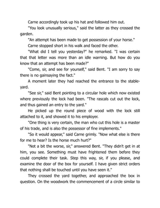 Carne accordingly took up his hat and followed him out.
"You look unusually serious," said the latter as they crossed the
garden.
"An attempt has been made to get possession of your horse."
Carne stopped short in his walk and faced the other.
"What did I tell you yesterday?" he remarked. "I was certain
that that letter was more than an idle warning. But how do you
know that an attempt has been made?"
"Come, sir, and see for yourself," said Bent. "I am sorry to say
there is no gainsaying the fact."
A moment later they had reached the entrance to the stable-
yard.
"See sir," said Bent pointing to a circular hole which now existed
where previously the lock had been. "The rascals cut out the lock,
and thus gained an entry to the yard."
He picked up the round piece of wood with the lock still
attached to it, and showed it to his employer.
"One thing is very certain, the man who cut this hole is a master
of his trade, and is also the possessor of fine implements."
"So it would appear," said Carne grimly. "Now what else is there
for me to hear? Is the horse much hurt?"
"Not a bit the worse, sir," answered Bent. "They didn't get in at
him, you see. Something must have frightened them before they
could complete their task. Step this way, sir, if you please, and
examine the door of the box for yourself. I have given strict orders
that nothing shall be touched until you have seen it."
They crossed the yard together, and approached the box in
question. On the woodwork the commencement of a circle similar to
 