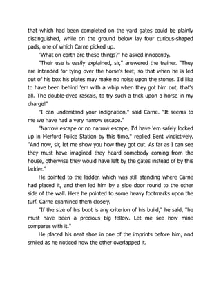 that which had been completed on the yard gates could be plainly
distinguished, while on the ground below lay four curious-shaped
pads, one of which Carne picked up.
"What on earth are these things?" he asked innocently.
"Their use is easily explained, sir," answered the trainer. "They
are intended for tying over the horse's feet, so that when he is led
out of his box his plates may make no noise upon the stones. I'd like
to have been behind 'em with a whip when they got him out, that's
all. The double-dyed rascals, to try such a trick upon a horse in my
charge!"
"I can understand your indignation," said Carne. "It seems to
me we have had a very narrow escape."
"Narrow escape or no narrow escape, I'd have 'em safely locked
up in Merford Police Station by this time," replied Bent vindictively.
"And now, sir, let me show you how they got out. As far as I can see
they must have imagined they heard somebody coming from the
house, otherwise they would have left by the gates instead of by this
ladder."
He pointed to the ladder, which was still standing where Carne
had placed it, and then led him by a side door round to the other
side of the wall. Here he pointed to some heavy footmarks upon the
turf. Carne examined them closely.
"If the size of his boot is any criterion of his build," he said, "he
must have been a precious big fellow. Let me see how mine
compares with it."
He placed his neat shoe in one of the imprints before him, and
smiled as he noticed how the other overlapped it.
 