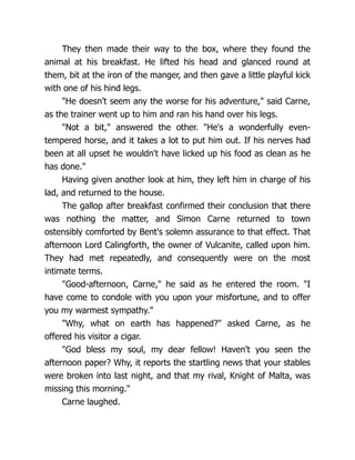 They then made their way to the box, where they found the
animal at his breakfast. He lifted his head and glanced round at
them, bit at the iron of the manger, and then gave a little playful kick
with one of his hind legs.
"He doesn't seem any the worse for his adventure," said Carne,
as the trainer went up to him and ran his hand over his legs.
"Not a bit," answered the other. "He's a wonderfully even-
tempered horse, and it takes a lot to put him out. If his nerves had
been at all upset he wouldn't have licked up his food as clean as he
has done."
Having given another look at him, they left him in charge of his
lad, and returned to the house.
The gallop after breakfast confirmed their conclusion that there
was nothing the matter, and Simon Carne returned to town
ostensibly comforted by Bent's solemn assurance to that effect. That
afternoon Lord Calingforth, the owner of Vulcanite, called upon him.
They had met repeatedly, and consequently were on the most
intimate terms.
"Good-afternoon, Carne," he said as he entered the room. "I
have come to condole with you upon your misfortune, and to offer
you my warmest sympathy."
"Why, what on earth has happened?" asked Carne, as he
offered his visitor a cigar.
"God bless my soul, my dear fellow! Haven't you seen the
afternoon paper? Why, it reports the startling news that your stables
were broken into last night, and that my rival, Knight of Malta, was
missing this morning."
Carne laughed.
 