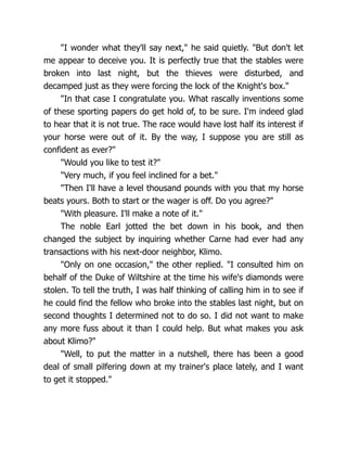 "I wonder what they'll say next," he said quietly. "But don't let
me appear to deceive you. It is perfectly true that the stables were
broken into last night, but the thieves were disturbed, and
decamped just as they were forcing the lock of the Knight's box."
"In that case I congratulate you. What rascally inventions some
of these sporting papers do get hold of, to be sure. I'm indeed glad
to hear that it is not true. The race would have lost half its interest if
your horse were out of it. By the way, I suppose you are still as
confident as ever?"
"Would you like to test it?"
"Very much, if you feel inclined for a bet."
"Then I'll have a level thousand pounds with you that my horse
beats yours. Both to start or the wager is off. Do you agree?"
"With pleasure. I'll make a note of it."
The noble Earl jotted the bet down in his book, and then
changed the subject by inquiring whether Carne had ever had any
transactions with his next-door neighbor, Klimo.
"Only on one occasion," the other replied. "I consulted him on
behalf of the Duke of Wiltshire at the time his wife's diamonds were
stolen. To tell the truth, I was half thinking of calling him in to see if
he could find the fellow who broke into the stables last night, but on
second thoughts I determined not to do so. I did not want to make
any more fuss about it than I could help. But what makes you ask
about Klimo?"
"Well, to put the matter in a nutshell, there has been a good
deal of small pilfering down at my trainer's place lately, and I want
to get it stopped."
 