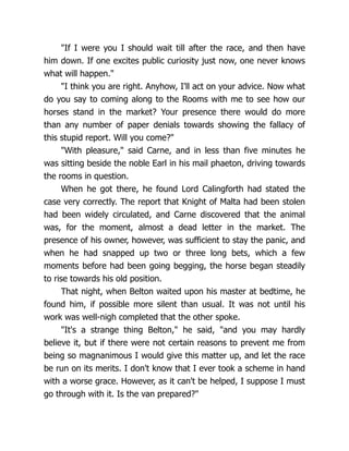 "If I were you I should wait till after the race, and then have
him down. If one excites public curiosity just now, one never knows
what will happen."
"I think you are right. Anyhow, I'll act on your advice. Now what
do you say to coming along to the Rooms with me to see how our
horses stand in the market? Your presence there would do more
than any number of paper denials towards showing the fallacy of
this stupid report. Will you come?"
"With pleasure," said Carne, and in less than five minutes he
was sitting beside the noble Earl in his mail phaeton, driving towards
the rooms in question.
When he got there, he found Lord Calingforth had stated the
case very correctly. The report that Knight of Malta had been stolen
had been widely circulated, and Carne discovered that the animal
was, for the moment, almost a dead letter in the market. The
presence of his owner, however, was sufficient to stay the panic, and
when he had snapped up two or three long bets, which a few
moments before had been going begging, the horse began steadily
to rise towards his old position.
That night, when Belton waited upon his master at bedtime, he
found him, if possible more silent than usual. It was not until his
work was well-nigh completed that the other spoke.
"It's a strange thing Belton," he said, "and you may hardly
believe it, but if there were not certain reasons to prevent me from
being so magnanimous I would give this matter up, and let the race
be run on its merits. I don't know that I ever took a scheme in hand
with a worse grace. However, as it can't be helped, I suppose I must
go through with it. Is the van prepared?"
 