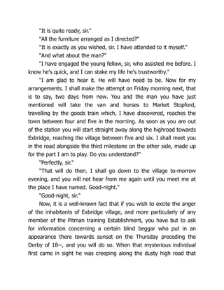 "It is quite ready, sir."
"All the furniture arranged as I directed?"
"It is exactly as you wished, sir. I have attended to it myself."
"And what about the man?"
"I have engaged the young fellow, sir, who assisted me before. I
know he's quick, and I can stake my life he's trustworthy."
"I am glad to hear it. He will have need to be. Now for my
arrangements. I shall make the attempt on Friday morning next, that
is to say, two days from now. You and the man you have just
mentioned will take the van and horses to Market Stopford,
travelling by the goods train which, I have discovered, reaches the
town between four and five in the morning. As soon as you are out
of the station you will start straight away along the highroad towards
Exbridge, reaching the village between five and six. I shall meet you
in the road alongside the third milestone on the other side, made up
for the part I am to play. Do you understand?"
"Perfectly, sir."
"That will do then. I shall go down to the village to-morrow
evening, and you will not hear from me again until you meet me at
the place I have named. Good-night."
"Good-night, sir."
Now, it is a well-known fact that if you wish to excite the anger
of the inhabitants of Exbridge village, and more particularly of any
member of the Pitman training Establishment, you have but to ask
for information concerning a certain blind beggar who put in an
appearance there towards sunset on the Thursday preceding the
Derby of 18--, and you will do so. When that mysterious individual
first came in sight he was creeping along the dusty high road that
 
