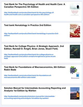 Test Bank for The Psychology of Health and Health Care: A
Canadian Perspective 5th Edition
http://testbankbell.com/product/test-bank-for-the-psychology-of-
health-and-health-care-a-canadian-perspective-5th-edition/
Test bank Hematology in Practice 2nd Edition
http://testbankbell.com/product/test-bank-hematology-in-practice-2nd-
edition/
Test Bank for College Physics: A Strategic Approach, 2nd
Edition, Randall D. Knight, Brian Jones, Stuart Field,
http://testbankbell.com/product/test-bank-for-college-physics-a-
strategic-approach-2nd-edition-randall-d-knight-brian-jones-stuart-
field/
Test Bank for Foundations of Macroeconomics, 6th Edition:
Robin Bade
http://testbankbell.com/product/test-bank-for-foundations-of-
macroeconomics-6th-edition-robin-bade/
Solution Manual for Intermediate Accounting Reporting and
Analysis 1st Edition by Wahlen
http://testbankbell.com/product/solution-manual-for-intermediate-
accounting-reporting-and-analysis-1st-edition-by-wahlen/
 