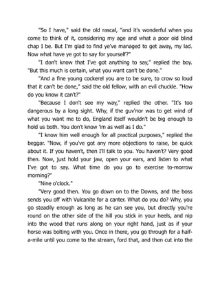 "So I have," said the old rascal, "and it's wonderful when you
come to think of it, considering my age and what a poor old blind
chap I be. But I'm glad to find ye've managed to get away, my lad.
Now what have ye got to say for yourself?"
"I don't know that I've got anything to say," replied the boy.
"But this much is certain, what you want can't be done."
"And a fine young cockerel you are to be sure, to crow so loud
that it can't be done," said the old fellow, with an evil chuckle. "How
do you know it can't?"
"Because I don't see my way," replied the other. "It's too
dangerous by a long sight. Why, if the guv'nor was to get wind of
what you want me to do, England itself wouldn't be big enough to
hold us both. You don't know 'im as well as I do."
"I know him well enough for all practical purposes," replied the
beggar. "Now, if you've got any more objections to raise, be quick
about it. If you haven't, then I'll talk to you. You haven't? Very good
then. Now, just hold your jaw, open your ears, and listen to what
I've got to say. What time do you go to exercise to-morrow
morning?"
"Nine o'clock."
"Very good then. You go down on to the Downs, and the boss
sends you off with Vulcanite for a canter. What do you do? Why, you
go steadily enough as long as he can see you, but directly you're
round on the other side of the hill you stick in your heels, and nip
into the wood that runs along on your right hand, just as if your
horse was bolting with you. Once in there, you go through for a half-
a-mile until you come to the stream, ford that, and then cut into the
 