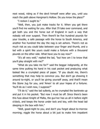 next wood, riding as if the devil himself were after you, until you
reach the path above Hangman's Hollow. Do you know the place?"
"I reckon I ought to."
"Well, then, you just make tracks for it. When you get there
you'll find me waiting for you. After that I'll take over command, and
get both you and the horse out of England in such a way that
nobody will ever suspect. Then there'll be five hundred pounds for
your trouble, a safe passage with the horse to South America, and
another five hundred the day the nag is set ashore. There's not as
much risk as you could take between your finger and thumb, and a
lad with a spirit like yours could make a fortune with a thousand
pounds on the other side. What have you to say now?"
"It's all very well," replied the lad, "but how am I to know that
you'll play straight with me?"
"What do you take me for?" said the beggar indignantly, at the
same time putting his hand in his coat pocket and producing what
looked like a crumpled piece of paper. "If you doubt me, there's
something that may help to convince you. But don't go showing it
around to-night, or you'll be giving yourself away, and that'll mean
the Stone Jug for you, and 'Amen' to all your hopes of a fortune.
You'll do as I wish now, I suppose?"
"I'll do it," said the lad sullenly, as he crumpled the banknote up
and put it in his pocket. "But now I must be off. Since there's been
this fuss about Knight of Malta, the guv'nor has us all in before eight
o'clock, and keeps the horse under lock and key, with the head lad
sleeping in the box with him."
"Well, good-night to you, and don't you forget about to-morrow
morning; niggle the horse about a bit just to make him impatient
 