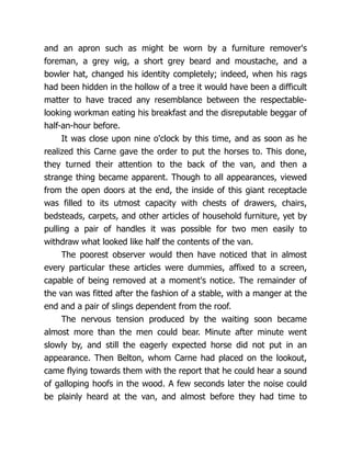 and an apron such as might be worn by a furniture remover's
foreman, a grey wig, a short grey beard and moustache, and a
bowler hat, changed his identity completely; indeed, when his rags
had been hidden in the hollow of a tree it would have been a difficult
matter to have traced any resemblance between the respectable-
looking workman eating his breakfast and the disreputable beggar of
half-an-hour before.
It was close upon nine o'clock by this time, and as soon as he
realized this Carne gave the order to put the horses to. This done,
they turned their attention to the back of the van, and then a
strange thing became apparent. Though to all appearances, viewed
from the open doors at the end, the inside of this giant receptacle
was filled to its utmost capacity with chests of drawers, chairs,
bedsteads, carpets, and other articles of household furniture, yet by
pulling a pair of handles it was possible for two men easily to
withdraw what looked like half the contents of the van.
The poorest observer would then have noticed that in almost
every particular these articles were dummies, affixed to a screen,
capable of being removed at a moment's notice. The remainder of
the van was fitted after the fashion of a stable, with a manger at the
end and a pair of slings dependent from the roof.
The nervous tension produced by the waiting soon became
almost more than the men could bear. Minute after minute went
slowly by, and still the eagerly expected horse did not put in an
appearance. Then Belton, whom Carne had placed on the lookout,
came flying towards them with the report that he could hear a sound
of galloping hoofs in the wood. A few seconds later the noise could
be plainly heard at the van, and almost before they had time to
 