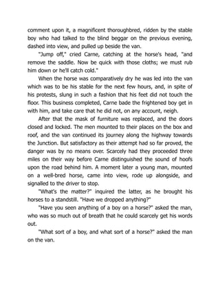 comment upon it, a magnificent thoroughbred, ridden by the stable
boy who had talked to the blind beggar on the previous evening,
dashed into view, and pulled up beside the van.
"Jump off," cried Carne, catching at the horse's head, "and
remove the saddle. Now be quick with those cloths; we must rub
him down or he'll catch cold."
When the horse was comparatively dry he was led into the van
which was to be his stable for the next few hours, and, in spite of
his protests, slung in such a fashion that his feet did not touch the
floor. This business completed, Carne bade the frightened boy get in
with him, and take care that he did not, on any account, neigh.
After that the mask of furniture was replaced, and the doors
closed and locked. The men mounted to their places on the box and
roof, and the van continued its journey along the highway towards
the Junction. But satisfactory as their attempt had so far proved, the
danger was by no means over. Scarcely had they proceeded three
miles on their way before Carne distinguished the sound of hoofs
upon the road behind him. A moment later a young man, mounted
on a well-bred horse, came into view, rode up alongside, and
signalled to the driver to stop.
"What's the matter?" inquired the latter, as he brought his
horses to a standstill. "Have we dropped anything?"
"Have you seen anything of a boy on a horse?" asked the man,
who was so much out of breath that he could scarcely get his words
out.
"What sort of a boy, and what sort of a horse?" asked the man
on the van.
 