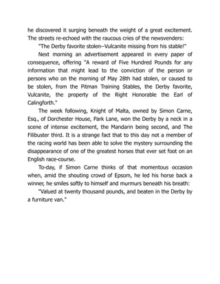 he discovered it surging beneath the weight of a great excitement.
The streets re-echoed with the raucous cries of the newsvenders:
"The Derby favorite stolen--Vulcanite missing from his stable!"
Next morning an advertisement appeared in every paper of
consequence, offering "A reward of Five Hundred Pounds for any
information that might lead to the conviction of the person or
persons who on the morning of May 28th had stolen, or caused to
be stolen, from the Pitman Training Stables, the Derby favorite,
Vulcanite, the property of the Right Honorable the Earl of
Calingforth."
The week following, Knight of Malta, owned by Simon Carne,
Esq., of Dorchester House, Park Lane, won the Derby by a neck in a
scene of intense excitement, the Mandarin being second, and The
Filibuster third. It is a strange fact that to this day not a member of
the racing world has been able to solve the mystery surrounding the
disappearance of one of the greatest horses that ever set foot on an
English race-course.
To-day, if Simon Carne thinks of that momentous occasion
when, amid the shouting crowd of Epsom, he led his horse back a
winner, he smiles softly to himself and murmurs beneath his breath:
"Valued at twenty thousand pounds, and beaten in the Derby by
a furniture van."
 