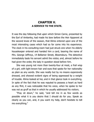 CHAPTER V.
A SERVICE TO THE STATE.
It was the day following that upon which Simon Carne, presented by
the Earl of Amberley, had made his bow before the Heir Apparent at
the second levee of the season, that Klimo entered upon one of the
most interesting cases which had so far come into his experience.
The clock in his consulting-room had just struck one when his elderly
housekeeper entered and handed him a card, bearing the name of
Mrs. George Jeffreys, 14 Bellamer Street, Bloomsbury. The detective
immediately bade his servant admit the visitor, and, almost before he
had given the order, the lady in question stood before him.
She was young not more than twenty-four at most, a frail wisp
of a girl, with light brown hair and eyes that spoke for her nationality
as plain as any words. She was neatly but by no means expensively
dressed, and showed evident signs of being oppressed by a weight
of trouble. Klimo looked at her, and in that glance took in everything.
In spite of the fact that he was reputed to possess a heart as hard
as any flint, it was noticeable that his voice, when he spoke to her
was not as gruff as that in which he usually addressed his visitors.
"Pray sit down," he said, "and tell me in as few words as
possible what it is you desire that I should do for you. Speak as
clearly as you can, and, it you want my help, don't hesitate to tell
me everything."
 