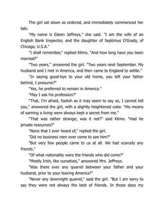 The girl sat down as ordered, and immediately commenced her
tale.
"My name is Eileen Jeffreys," she said. "I am the wife of an
English Bank Inspector, and the daughter of Septimus O'Grady, of
Chicago, U.S.A."
"I shall remember," replied Klimo. "And how long have you been
married?"
"Two years," answered the girl. "Two years next September. My
husband and I met in America, and then came to England to settle."
"In saying good-bye to your old home, you left your father
behind, I presume?"
"Yes, he preferred to remain in America."
"May I ask his profession?"
"That, I'm afraid, foolish as it may seem to say so, I cannot tell
you," answered the girl, with a slightly heightened color. "His means
of earning a living were always kept a secret from me."
"That was rather strange; was it not?" said Klimo. "Had he
private resources?"
"None that I ever heard of," replied the girl.
"Did no business men ever come to see him?"
"But very few people came to us at all. We had scarcely any
friends."
"Of what nationality were the friends who did come?"
"Mostly Irish, like ourselves," answered Mrs. Jeffreys.
"Was there ever any quarrel between your father and your
husband, prior to your leaving America?"
"Never any downright quarrel," said the girl. "But I am sorry to
say they were not always the best of friends. In those days my
 