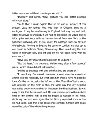 father was a very difficult man to get on with."
"Indeed?" said Klimo. "Now, perhaps you had better proceed
with your story."
"To do that, I must explain that at the end of January of this
present year, my father, who was then in Chicago, sent us a
cablegram to say he was leaving for England that very day, and that,
upon his arrival in England, if we had no objection, he would like to
take up his residence with us. He was to sail from New York on the
Saturday following, and, as you know, the passage takes six days or
thereabouts. Arriving in England he came to London and put up at
our house in Bellamer Street, Bloomsbury. That was during the first
week in February last, and off and on he has been living with us
ever since."
"Have you any idea what brought him to England?"
"Not the least," she answered deliberately, after a few seconds'
pause, which Klimo did not fail to notice.
"Did he do business with any one that you are aware of?"
"I cannot say. On several occasions he went away for a week at
a time into the Midlands, but what took him there I have no possible
idea. On the last occasion he left us on the fifteenth of last month,
and returned on the ninth of this, the same day that my husband
was called away to Marseilles on important banking business. It was
easy to see that he was not well. He was feverish, and within a short
time of my getting him to bed he began to wander in his mind,
declaring over and over again that he bitterly repented some action
he had taken, and that if he could once consider himself safe again
would be quit of the whole thing forever.
 