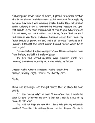 "Following my previous line of action, I placed this communication
also in the drawer, and determined to let Nero wait for a reply. By
doing so, however, I was incurring greater trouble than I dreamt of.
Within forty-eight hours I received the following message, and upon
that I made up my mind and came off at once to you. What it means
I do not know, but that it bodes some ill to my father I feel certain. I
had heard of your fame, and as my husband is away from home, my
father unable to protect himself, and I am without friends at all in
England, I thought the wisest course I could pursue would be to
consult you."
"Let me look at the last cablegram," said Klimo, putting his hand
from the box, and taking the slip of paper.
The first and second message were simplicity itself; this,
however, was a complete enigma. It was worded as follows:
Uneasy--Alpha--Omega--Nineteen--Twelve--today--five --lacs--
arrange--seventy--eight--Brazils --one--twenty--nine.
NERO.
Klimo read it through, and the girl noticed that he shook his head
over it.
"My dear young lady," he said, "I am afraid that it would be
safer for you not to tell me any further, for I fear it is not in my
power to help you."
"You will not help me now that I have told you my miserable
position? Then there is nothing before me but despair. Oh, sir, is
 