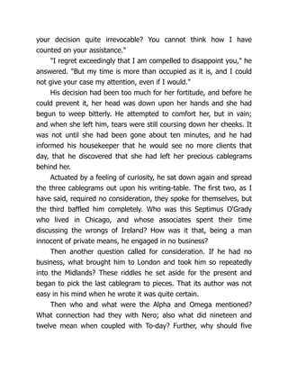your decision quite irrevocable? You cannot think how I have
counted on your assistance."
"I regret exceedingly that I am compelled to disappoint you," he
answered. "But my time is more than occupied as it is, and I could
not give your case my attention, even if I would."
His decision had been too much for her fortitude, and before he
could prevent it, her head was down upon her hands and she had
begun to weep bitterly. He attempted to comfort her, but in vain;
and when she left him, tears were still coursing down her cheeks. It
was not until she had been gone about ten minutes, and he had
informed his housekeeper that he would see no more clients that
day, that he discovered that she had left her precious cablegrams
behind her.
Actuated by a feeling of curiosity, he sat down again and spread
the three cablegrams out upon his writing-table. The first two, as I
have said, required no consideration, they spoke for themselves, but
the third baffled him completely. Who was this Septimus O'Grady
who lived in Chicago, and whose associates spent their time
discussing the wrongs of Ireland? How was it that, being a man
innocent of private means, he engaged in no business?
Then another question called for consideration. If he had no
business, what brought him to London and took him so repeatedly
into the Midlands? These riddles he set aside for the present and
began to pick the last cablegram to pieces. That its author was not
easy in his mind when he wrote it was quite certain.
Then who and what were the Alpha and Omega mentioned?
What connection had they with Nero; also what did nineteen and
twelve mean when coupled with To-day? Further, why should five
 