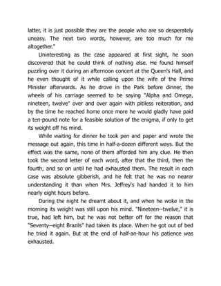 latter, it is just possible they are the people who are so desperately
uneasy. The next two words, however, are too much for me
altogether."
Uninteresting as the case appeared at first sight, he soon
discovered that he could think of nothing else. He found himself
puzzling over it during an afternoon concert at the Queen's Hall, and
he even thought of it while calling upon the wife of the Prime
Minister afterwards. As he drove in the Park before dinner, the
wheels of his carriage seemed to be saying "Alpha and Omega,
nineteen, twelve" over and over again with pitiless reiteration, and
by the time he reached home once more he would gladly have paid
a ten-pound note for a feasible solution of the enigma, if only to get
its weight off his mind.
While waiting for dinner he took pen and paper and wrote the
message out again, this time in half-a-dozen different ways. But the
effect was the same, none of them afforded him any clue. He then
took the second letter of each word, after that the third, then the
fourth, and so on until he had exhausted them. The result in each
case was absolute gibberish, and he felt that he was no nearer
understanding it than when Mrs. Jeffrey's had handed it to him
nearly eight hours before.
During the night he dreamt about it, and when he woke in the
morning its weight was still upon his mind. "Nineteen--twelve," it is
true, had left him, but he was not better off for the reason that
"Seventy--eight Brazils" had taken its place. When he got out of bed
he tried it again. But at the end of half-an-hour his patience was
exhausted.
 