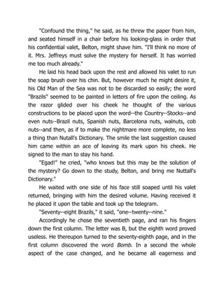 "Confound the thing," he said, as he threw the paper from him,
and seated himself in a chair before his looking-glass in order that
his confidential valet, Belton, might shave him. "I'll think no more of
it. Mrs. Jeffreys must solve the mystery for herself. It has worried
me too much already."
He laid his head back upon the rest and allowed his valet to run
the soap brush over his chin. But, however much he might desire it,
his Old Man of the Sea was not to be discarded so easily; the word
"Brazils" seemed to be painted in letters of fire upon the ceiling. As
the razor glided over his cheek he thought of the various
constructions to be placed upon the word--the Country--Stocks--and
even nuts--Brazil nuts, Spanish nuts, Barcelona nuts, walnuts, cob
nuts--and then, as if to make the nightmare more complete, no less
a thing than Nutall's Dictionary. The smile the last suggestion caused
him came within an ace of leaving its mark upon his cheek. He
signed to the man to stay his hand.
"Egad!" he cried, "who knows but this may be the solution of
the mystery? Go down to the study, Belton, and bring me Nuttall's
Dictionary."
He waited with one side of his face still soaped until his valet
returned, bringing with him the desired volume. Having received it
he placed it upon the table and took up the telegram.
"Seventy--eight Brazils," it said, "one--twenty--nine."
Accordingly he chose the seventieth page, and ran his fingers
down the first column. The letter was B, but the eighth word proved
useless. He thereupon turned to the seventy-eighth page, and in the
first column discovered the word Bomb. In a second the whole
aspect of the case changed, and he became all eagerness and
 