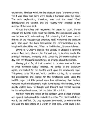 excitement. The last words on the telegram were "one-twenty-nine,"
yet it was plain that there were barely a hundred upon the page.
The only explanation, therefore, was that the word "One"
distinguished the column, and the "twenty-nine" referred to the
number of the word in it.
Almost trembling with eagerness he began to count. Surely
enough the twenty-ninth word was Bomb. The coincidence was, to
say the least of it, extraordinary. But presuming that it was correct,
the rest of the message was simplicity itself. He turned the telegram
over, and upon the back transcribed the communication as he
imagined it should be read. When he had finished, it ran as follows:
Owing to O'Grady's silence, the Society in Chicago is growing
uneasy. Two men, who are the first and last, or, in other words, the
principal members, are going to do something (Nineteen-twelve) to-
day with fifty thousand somethings, so arrange about the bombs.
Having got so far, all that remained to be done was to find out
to what "nineteen-twelve" referred. He turned to the dictionary
again, and looked for the twelfth word upon the nineteenth page.
This proved to be "Alkahest," which told him nothing. So he reversed
the proceedings and looked for the nineteenth word upon the
twelfth page; but this proved even less satisfactory than before.
However much the dictionary might have helped him hitherto, it was
plainly useless now. He thought and thought, but without success.
He turned up the almanac, but the dates did not fit in.
He then wrote the letters of the alphabet upon a sheet of paper,
and against each placed its equivalent number. The nineteenth letter
was S, the twelfth L. Did they represent two words, or were they the
first and the last letters of a word? In that case, what could it be.
 