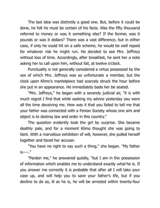 The last idea was distinctly a good one. But, before it could be
done, he felt he must be certain of his facts. Was the fifty thousand
referred to money or was it something else? If the former, was it
pounds or was it dollars? There was a vast difference, but in either
case, if only he could hit on a safe scheme, he would be well repaid
for whatever risk he might run. He decided to see Mrs. Jeffreys
without loss of time. Accordingly, after breakfast, he sent her a note
asking her to call upon him, without fail, at twelve o'clock.
Punctuality is not generally considered a virtue possessed by the
sex of which Mrs. Jeffreys was so unfortunate a member, but the
clock upon Klimo's mantelpiece had scarcely struck the hour before
she put in an appearance. He immediately bade her be seated.
"Mrs. Jeffreys," he began with a severely judicial air, "it is with
much regret I find that while seeking my advice yesterday you were
all the time deceiving me. How was it that you failed to tell me that
your father was connected with a Fenian Society whose one aim and
object is to destroy law and order in this country."
The question evidently took the girl by surprise. She became
deathly pale, and for a moment Klimo thought she was going to
faint. With a marvelous exhibition of will, however, she pulled herself
together and faced her accuser.
"You have no right to say such a thing," she began. "My father
is----."
"Pardon me," he answered quietly, "but I am in the possession
of information which enables me to understand exactly what he is. If
you answer me correctly it is probable that after all I will take your
case up, and will help you to save your father's life, but if you
decline to do so, ill as he is, he will be arrested within twenty-four
 