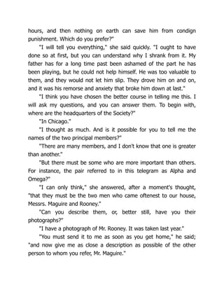 hours, and then nothing on earth can save him from condign
punishment. Which do you prefer?"
"I will tell you everything," she said quickly. "I ought to have
done so at first, but you can understand why I shrank from it. My
father has for a long time past been ashamed of the part he has
been playing, but he could not help himself. He was too valuable to
them, and they would not let him slip. They drove him on and on,
and it was his remorse and anxiety that broke him down at last."
"I think you have chosen the better course in telling me this. I
will ask my questions, and you can answer them. To begin with,
where are the headquarters of the Society?"
"In Chicago."
"I thought as much. And is it possible for you to tell me the
names of the two principal members?"
"There are many members, and I don't know that one is greater
than another."
"But there must be some who are more important than others.
For instance, the pair referred to in this telegram as Alpha and
Omega?"
"I can only think," she answered, after a moment's thought,
"that they must be the two men who came oftenest to our house,
Messrs. Maguire and Rooney."
"Can you describe them, or, better still, have you their
photographs?"
"I have a photograph of Mr. Rooney. It was taken last year."
"You must send it to me as soon as you get home," he said;
"and now give me as close a description as possible of the other
person to whom you refer, Mr. Maguire."
 