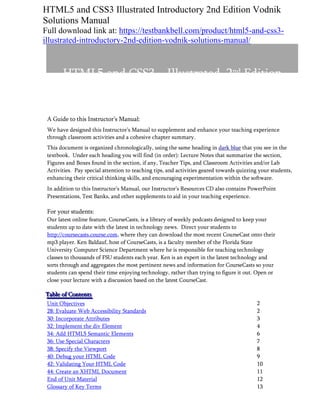 HTML5 and CSS3 Illustrated Introductory 2nd Edition Vodnik
Solutions Manual
Full download link at: https://testbankbell.com/product/html5-and-css3-
illustrated-introductory-2nd-edition-vodnik-solutions-manual/
HTML5 and CSS3 – Illustrated, 2nd Edition
Unit B: Structuring Content in a Web document
A Guide to this Instructor’s Manual:
We have designed this Instructor’s Manual to supplement and enhance your teaching experience
through classroom activities and a cohesive chapter summary.
This document is organized chronologically, using the same heading in dark blue that you see in the
textbook. Under each heading you will find (in order): Lecture Notes that summarize the section,
Figures and Boxes found in the section, if any, Teacher Tips, and Classroom Activities and/or Lab
Activities. Pay special attention to teaching tips, and activities geared towards quizzing your students,
enhancing their critical thinking skills, and encouraging experimentation within the software.
In addition to this Instructor’s Manual, our Instructor’s Resources CD also contains PowerPoint
Presentations, Test Banks, and other supplements to aid in your teaching experience.
For your students:
Our latest online feature, CourseCasts, is a library of weekly podcasts designed to keep your
students up to date with the latest in technology news. Direct your students to
http://coursecasts.course.com, where they can download the most recent CourseCast onto their
mp3 player. Ken Baldauf, host of CourseCasts, is a faculty member of the Florida State
University Computer Science Department where he is responsible for teaching technology
classes to thousands of FSU students each year. Ken is an expert in the latest technology and
sorts through and aggregates the most pertinent news and information for CourseCasts so your
students can spend their time enjoying technology, rather than trying to figure it out. Open or
close your lecture with a discussion based on the latest CourseCast.
T
T
Ta
a
ab
b
bl
l
le
e
e o
o
of
f
f C
C
Co
o
on
n
nt
t
te
e
en
n
nt
t
ts
s
s
Unit Objectives 2
28: Evaluate Web Accessibility Standards 2
30: Incorporate Attributes 3
32: Implement the div Element 4
34: Add HTML5 Semantic Elements 6
36: Use Special Characters 7
38: Specify the Viewport 8
40: Debug your HTML Code 9
42: Validating Your HTML Code 10
44: Create an XHTML Document 11
End of Unit Material 12
Glossary of Key Terms 13
 