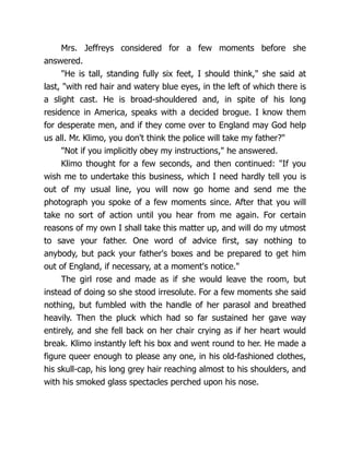 Mrs. Jeffreys considered for a few moments before she
answered.
"He is tall, standing fully six feet, I should think," she said at
last, "with red hair and watery blue eyes, in the left of which there is
a slight cast. He is broad-shouldered and, in spite of his long
residence in America, speaks with a decided brogue. I know them
for desperate men, and if they come over to England may God help
us all. Mr. Klimo, you don't think the police will take my father?"
"Not if you implicitly obey my instructions," he answered.
Klimo thought for a few seconds, and then continued: "If you
wish me to undertake this business, which I need hardly tell you is
out of my usual line, you will now go home and send me the
photograph you spoke of a few moments since. After that you will
take no sort of action until you hear from me again. For certain
reasons of my own I shall take this matter up, and will do my utmost
to save your father. One word of advice first, say nothing to
anybody, but pack your father's boxes and be prepared to get him
out of England, if necessary, at a moment's notice."
The girl rose and made as if she would leave the room, but
instead of doing so she stood irresolute. For a few moments she said
nothing, but fumbled with the handle of her parasol and breathed
heavily. Then the pluck which had so far sustained her gave way
entirely, and she fell back on her chair crying as if her heart would
break. Klimo instantly left his box and went round to her. He made a
figure queer enough to please any one, in his old-fashioned clothes,
his skull-cap, his long grey hair reaching almost to his shoulders, and
with his smoked glass spectacles perched upon his nose.
 