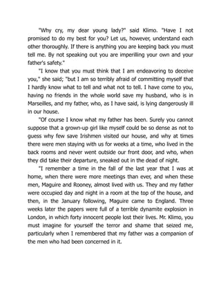"Why cry, my dear young lady?" said Klimo. "Have I not
promised to do my best for you? Let us, however, understand each
other thoroughly. If there is anything you are keeping back you must
tell me. By not speaking out you are imperilling your own and your
father's safety."
"I know that you must think that I am endeavoring to deceive
you," she said; "but I am so terribly afraid of committing myself that
I hardly know what to tell and what not to tell. I have come to you,
having no friends in the whole world save my husband, who is in
Marseilles, and my father, who, as I have said, is lying dangerously ill
in our house.
"Of course I know what my father has been. Surely you cannot
suppose that a grown-up girl like myself could be so dense as not to
guess why few save Irishmen visited our house, and why at times
there were men staying with us for weeks at a time, who lived in the
back rooms and never went outside our front door, and who, when
they did take their departure, sneaked out in the dead of night.
"I remember a time in the fall of the last year that I was at
home, when there were more meetings than ever, and when these
men, Maguire and Rooney, almost lived with us. They and my father
were occupied day and night in a room at the top of the house, and
then, in the January following, Maguire came to England. Three
weeks later the papers were full of a terrible dynamite explosion in
London, in which forty innocent people lost their lives. Mr. Klimo, you
must imagine for yourself the terror and shame that seized me,
particularly when I remembered that my father was a companion of
the men who had been concerned in it.
 