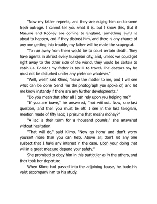 "Now my father repents, and they are edging him on to some
fresh outrage. I cannot tell you what it is, but I know this, that if
Maguire and Rooney are coming to England, something awful is
about to happen, and if they distrust him, and there is any chance of
any one getting into trouble, my father will be made the scapegoat.
"To run away from them would be to court certain death. They
have agents in almost every European city, and, unless we could get
right away to the other side of the world, they would be certain to
catch us. Besides my father is too ill to travel. The doctors say he
must not be disturbed under any pretence whatever."
"Well, well!" said Klimo, "leave the matter to me, and I will see
what can be done. Send me the photograph you spoke of, and let
me know instantly if there are any further developments."
"Do you mean that after all I can rely upon you helping me?"
"If you are brave," he answered, "not without. Now, one last
question, and then you must be off. I see in the last telegram,
mention made of fifty lacs; I presume that means money?"
"A lac is their term for a thousand pounds," she answered
without hesitation.
"That will do," said Klimo. "Now go home and don't worry
yourself more than you can help. Above all, don't let any one
suspect that I have any interest in the case. Upon your doing that
will in a great measure depend your safety."
She promised to obey him in this particular as in the others, and
then took her departure.
When Klimo had passed into the adjoining house, he bade his
valet accompany him to his study.
 
