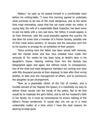 "Belton," he said, as he seated himself in a comfortable chair
before his writing-table, "I have this morning agreed to undertake
what promises to be one of the most dangerous, and at the same
time most interesting, cases that has yet come under my notice. A
young lady, the wife of a respectable Bank Inspector, has been twice
to see me lately with a very sad story. Her father, it would appear, is
an Irish American, with the usual prejudice against this country. He
has been for some time a member of a Fenian Society, possibly one
of their most active workers. In January last the executive sent him
to his country to arrange for an exhibition of their powers.
"Since arriving here the father has been seized with remorse,
and the mental strain and fear thus entailed have made him
seriously ill. For weeks he has been lying at death's door in his
daughter's house. Hearing nothing from him the Society has
telegraphed again and again, but without result. In consequence,
two of the chief and most dangerous members are coming over here
with fifty thousand pounds at their disposal, to look after their erring
brother, to take over the management of affairs, and to commence
the slaughter as per arrangement.
"Now as a peaceable citizen of the City of London, and a
humble servant of Her Majesty the Queen, it is manifestly my duty to
deliver these rascals into the hands of the police. But to do that
would be to implicate the girl's father, and to kill her husband's faith
in her family; for it must be remembered he knows nothing of the
father's Fenian tendencies. It would also mix me up in a most
undesirable matter at a time when I have the best reasons for
desiring to keep quiet.
 