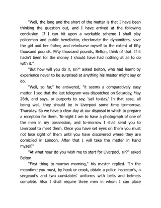 "Well, the long and the short of the matter is that I have been
thinking the question out, and I have arrived at the following
conclusion. If I can hit upon a workable scheme I shall play
policeman and public benefactor, checkmate the dynamiters, save
the girl and her father, and reimburse myself to the extent of fifty
thousand pounds. Fifty thousand pounds, Belton, think of that. If it
hadn't been for the money I should have had nothing at all to do
with it."
"But how will you do it, sir?" asked Belton, who had learnt by
experience never to be surprised at anything his master might say or
do.
"Well, so far," he answered, "it seems a comparatively easy
matter. I see that the last telegram was dispatched on Saturday, May
26th, and says, or purports to say, 'sail to-day.' In that case, all
being well, they should be in Liverpool some time to-morrow,
Thursday. So we have a clear day at our disposal in which to prepare
a reception for them. To-night I am to have a photograph of one of
the men in my possession, and to-morrow I shall send you to
Liverpool to meet them. Once you have set eyes on them you must
not lose sight of them until you have discovered where they are
domiciled in London. After that I will take the matter in hand
myself."
"At what hour do you wish me to start for Liverpool, sir?" asked
Belton.
"First thing to-morrow morning," his master replied. "In the
meantime you must, by hook or crook, obtain a police inspector's, a
sergeant's and two constables' uniforms with belts and helmets
complete. Also I shall require three men in whom I can place
 