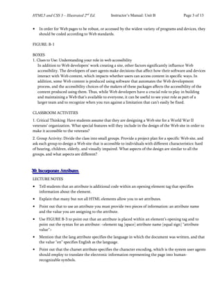 HTML5 and CSS 3 – Illustrated 2nd
Ed. Instructor’s Manual: Unit B Page 3 of 13
• In order for Web pages to be robust, or accessed by the widest variety of programs and devices, they
should be coded according to Web standards.
FIGURE: B-1
BOXES
1. Clues to Use: Understanding your role in web accessibility
In addition to Web developers’ work creating a site, other factors significantly influence Web
accessibility. The developers of user agents make decisions that affect how their software and devices
interact with Web content, which impacts whether users can access content in specific ways. In
addition, some Web content is produced using software that automates the Web development
process, and the accessibility choices of the makers of these packages affects the accessibility of the
content produced using them. Thus, while Web developers have a crucial role to play in building
and maintaining a Web that’s available to everyone, it can be useful to see your role as part of a
larger team and to recognize when you run against a limitation that can’t easily be fixed.
CLASSROOM ACTIVITIES
1. Critical Thinking: Have students assume that they are designing a Web site for a World War II
veterans’ organization. What special features will they include in the design of the Web site in order to
make it accessible to the veterans?
2. Group Activity: Divide the class into small groups. Provide a project plan for a specific Web site, and
ask each group to design a Web site that is accessible to individuals with different characteristics: hard
of hearing, children, elderly, and visually impaired. What aspects of the design are similar to all the
groups, and what aspects are different?
3
3
30
0
0:
:: I
I
In
n
nc
c
co
o
or
r
rp
p
po
o
or
r
ra
a
at
t
te
e
e A
A
At
t
tt
t
tr
r
ri
i
ib
b
bu
u
ut
t
te
e
es
s
s
LECTURE NOTES
• Tell students that an attribute is additional code within an opening element tag that specifies
information about the element.
• Explain that many but not all HTML elements allow you to set attributes.
• Point out that to use an attribute you must provide two pieces of information: an attribute name
and the value you are assigning to the attribute.
• Use FIGURE B-3 to point out that an attribute is placed within an element’s opening tag and to
point out the syntax for an attribute: <element tag [space] attribute name [equal sign] “attribute
value”>
• Mention that the lang attribute specifies the language in which the document was written, and that
the value “en” specifies English as the language.
• Point out that the charset attribute specifies the character encoding, which is the system user agents
should employ to translate the electronic information representing the page into human-
recognizable symbols.
 