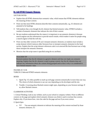 HTML5 and CSS 3 – Illustrated 2nd
Ed. Instructor’s Manual: Unit B Page 6 of 13
3
3
34
4
4:
:: A
A
Ad
d
dd
d
d H
H
HT
T
TM
M
ML
L
L5
5
5 S
S
Se
e
em
m
ma
a
an
n
nt
t
ti
i
ic
c
c E
E
El
l
le
e
em
m
me
e
en
n
nt
t
ts
s
s
LECTURE NOTES
• Explain that all HTML elements have semantic value, which means that HTML elements indicate
the meaning of their content.
• Point out that most HTML elements describe their contents semantically, e.g., h1 elements are
assumed to be headings.
• Tell students that, even though the div element has limited semantic value, HTML5 includes a
number of semantic elements that indicate the role of their content
• Be sure students understand that the reason it is important to use semantic elements is because
search engines use this information to provide search results, which makes it easier for people using
a search engine to find the web site.
• Point out that older versions of IE can’t interpret semantic elements, so students must include a
script element (which instructs older browsers how to interpret semantic elements) in the head
section. Explain that the script element references code in an external file that browsers use to help
them interpret the semantic elements.
• Mention that the script name is specified using the src attribute.
TEACHER TIP
Remind students that the div element is a generic element and does not imply any semantic
meaning. Explain that the div element is used to group content, but the div element does not
indicate any information about the content being grouped and so that is why it is considered to
have limited semantic value.
FIGURES: B-7, B-8
TABLE B-2: Selected HTML5 semantic elements
BOXES
1. Quick Tip: It’s often possible to mark up web page contents semantically in more than one way.
The choice of which elements to use can vary depending on the developer and the site.
2. Trouble: A warning about blocked content might open, depending on your browser settings. If
so, allow blocked content.
CLASSROOM ACTIVITIES
1. Critical Thinking: Look at any website, such as your school or company website. Point to different
content on the page and explain which semantic element you think is used to enclose that content.
Explain why. If you know how, view the code for the page and see if you were correct.
2. Quick Quiz:
a. T/F You use semantic elements to indicate the meaning of the content enclosed by those
semantic elements. (T)
 