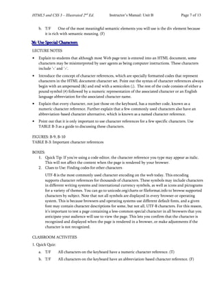 HTML5 and CSS 3 – Illustrated 2nd
Ed. Instructor’s Manual: Unit B Page 7 of 13
b. T/F One of the most meaningful semantic elements you will use is the div element because
it is rich with semantic meaning. (F)
3
3
36
6
6:
:: U
U
Us
s
se
e
e S
S
Sp
p
pe
e
ec
c
ci
i
ia
a
al
l
l C
C
Ch
h
ha
a
ar
r
ra
a
ac
c
ct
t
te
e
er
r
rs
s
s
LECTURE NOTES
• Explain to students that although most Web page text is entered into an HTML document, some
characters may be misinterpreted by user agents as being computer instructions. These characters
include '<' and '>'.
• Introduce the concept of character references, which are specially formatted codes that represent
characters in the HTML document character set. Point out the syntax of character references always
begin with an ampersand (&) and end with a semicolon (;). The rest of the code consists of either a
pound symbol (#) followed by a numeric representation of the associated character or an English
language abbreviation for the associated character name.
• Explain that every character, not just those on the keyboard, has a number code, known as a
numeric character reference. Further explain that a few commonly used characters also have an
abbreviation-based character alternative, which is known as a named character reference.
• Point out that it is only important to use character references for a few specific characters. Use
TABLE B-3 as a guide to discussing these characters.
FIGURES: B-9, B-10
TABLE B-3: Important character references
BOXES:
1. Quick Tip: If you’re using a code editor, the character reference you type may appear as italic.
This will not affect the content when the page is rendered by your browser.
2. Clues to Use: Finding codes for other characters
UTF-8 is the most commonly used character encoding on the web today. This encoding
supports character references for thousands of characters. These symbols may include characters
in different writing systems and international currency symbols, as well as icons and pictograms
for a variety of themes. You can go to unicode.org/charts or fileformat.info to browse supported
characters by subject. Note that not all symbols are displayed in every browser or operating
system. This is because browsers and operating systems use different default fonts, and a given
font may contain character descriptions for some, but not all, UTF-8 characters. For this reason,
it’s important to test a page containing a less-common special character in all browsers that you
anticipate your audience will use to view the page. This lets you confirm that the character is
recognized and displayed when the page is rendered in a browser, or make adjustments if the
character is not recognized.
CLASSROOM ACTIVITIES
1. Quick Quiz:
a. T/F All characters on the keyboard have a numeric character reference. (T)
b. T/F All characters on the keyboard have an abbreviation-based character reference. (F)
 