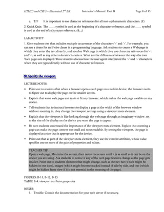 HTML5 and CSS 3 – Illustrated 2nd
Ed. Instructor’s Manual: Unit B Page 8 of 13
c. T/F It is important to use character references for all non-alphanumeric characters. (F)
2. Quick Quiz: The symbol is used at the beginning of a character reference, and the symbol
is used at the end of a character reference. (&, ;)
LAB ACTIVITY
1. Give students text that includes multiple occurrences of the characters '<' and '>'. For example, you
can use a demo for an if-else clause in a programming language. Ask students to create a Web page in
which they enter the text directly, and another Web page in which they use character references for '<'
and '>', as well as any other relevant characters. What are the differences between the ways the two
Web pages are displayed? Have students discuss how the user agent interpreted the '<' and '>' characters
when they are typed directly without use of character references.
3
3
38
8
8:
:: S
S
Sp
p
pe
e
ec
c
ci
i
if
f
fy
y
y t
t
th
h
he
e
e v
v
vi
i
ie
e
ew
w
wp
p
po
o
or
r
rt
t
t
LECTURE NOTES:
• Point out to students that when a browser opens a web page on a mobile device, the browser needs
to figure out to display the page on the smaller screen.
• Explain that some web pages can scale to fit any browser, which makes the web page useable on any
device.
• Tell students that to instruct browsers to display a page at the width of the browser window
without zooming in, they change the viewport settings using a viewport meta element.
• Explain that the viewport is like looking through the web page through an imaginary window, set
to the size of the display on the device you want the page to appear.
• Be sure students understand the importance of the viewport meta element. Explain that zooming a
page can make the page content too small and so unreadable. By setting the viewport, the page is
displayed at a size that is appropriate for the device.
• Point out that as part of the viewport meta element, they use the content attribute, whose value
specifies one or more of the pairs of properties and values.
TEACHER TIP
Open a web page. Maximize the screen, then resize the screen until it is as small as it can be on the
device you are using. Ask students to notice if any of the web page features change as the page gets
smaller. Point out to students elements that might change, such as the nav bar (which might be
hidden in one icon), images (which might become stacked instead of side by side, and text (which
might be hidden from view if it is not essential to the meaning of the page).
FIGURES: B-11, B-12, B-13
TABLE B-4: viewport attribute properties
BOXES:
1. Trouble: Consult the documentation for your web server if necessary.
 