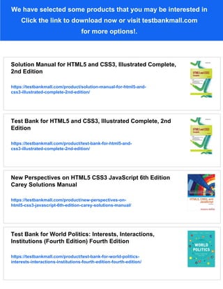 We have selected some products that you may be interested in
Click the link to download now or visit testbankmall.com
for more options!.
Solution Manual for HTML5 and CSS3, Illustrated Complete,
2nd Edition
https://testbankmall.com/product/solution-manual-for-html5-and-
css3-illustrated-complete-2nd-edition/
Test Bank for HTML5 and CSS3, Illustrated Complete, 2nd
Edition
https://testbankmall.com/product/test-bank-for-html5-and-
css3-illustrated-complete-2nd-edition/
New Perspectives on HTML5 CSS3 JavaScript 6th Edition
Carey Solutions Manual
https://testbankmall.com/product/new-perspectives-on-
html5-css3-javascript-6th-edition-carey-solutions-manual/
Test Bank for World Politics: Interests, Interactions,
Institutions (Fourth Edition) Fourth Edition
https://testbankmall.com/product/test-bank-for-world-politics-
interests-interactions-institutions-fourth-edition-fourth-edition/
 