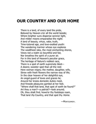 OUR COUNTRY AND OUR HOME
There is a land, of every land the pride,
Beloved by Heaven o’er all the world beside;
Where brighter suns dispense serener light,
And milder moons emparadise the night:
A land of beauty, virtue, valor, truth,
Time-tutored age, and love-exalted youth:
The wandering mariner whose eye explores
The wealthiest isles, the most enchanting shores,
Views not a realm so bountiful and fair,
Nor breathes the spirit of a purer air.
For in this land of Heaven’s peculiar grace,
The heritage of Nature’s noblest race,
There is a spot of earth supremely blest—
A dearer, sweeter spot than all the rest:
Here woman reigns; the mother, daughter, wife,
Strew with fresh flowers the narrow way of life;
In the clear heaven of her delightful eye,
An angel-guard of loves and graces lie;
Around her knees domestic duties meet,
And fireside pleasures gambol at her feet.
“Where shall that land, that spot of earth be found?”
Art thou a man?—a patriot?—look around;
Oh, thou shalt find, howe’er thy footsteps roam,
That land thy Country, and that spot thy Home.
—Montgomery.
 