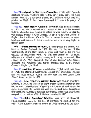 Page 24.—Miguel de Saavedra Cervantes, a celebrated Spanish
poet and novelist, was born near Madrid, 1547; died, 1616. His most
famous work is the romance entitled Don Quixote, which was first
printed in 1605. It has been translated into every language of
Europe.
Page 43.—John Henry, Cardinal Newman was born at London
in 1801. He was educated at a private school until he entered
Oxford, where he took his degree before he was twenty. In 1822 he
was elected Fellow in Oriel College. In 1845 he left the Church of
England for the Roman Catholic Church. He wrote many sermons,
treatises, and poems. In literary merit his work ranks very high. He
died in 1890.
Rev. Thomas Edward Bridgett, a noted priest and author, was
born at Derby, England, in 1829. He was the founder of the
Confraternity of the Holy Family for men, and much of his life was
devoted to missionary work. He was the author of numerous
religious and historical works, among which may be named, The
History of the Holy Eucharist, Life of the Blessed John Fisher,
Blunders and Forgeries, etc. Father Bridgett died at St. Mary’s
Clapham, England, in 1899.
Page 56.—William Cowper, a celebrated English poet, was born
in 1731. He attended Westminster school and afterwards studied
law. His most famous poems are The Task and the ballad John
Gilpin’s Ride. He died in 1800.
Page 58.—Rev. Frederick William Faber was born in Yorkshire,
England, in 1814. He was an eloquent preacher, a brilliant talker, and
had an unsurpassed power of gaining the love of all with whom he
came in contact. His hymns are well known, and sung throughout
the world. He founded a religious community which was afterwards
merged in the oratory of St. Philip Neri. He died in 1863.
Page 75.—John Greenleaf Whittier was born at Haverhill,
Massachusetts, 1807. At the age of eighteen he studied for two
years at an academy near his home. In 1829 he became the editor
 
