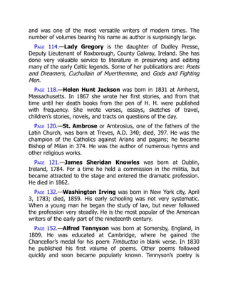 and was one of the most versatile writers of modern times. The
number of volumes bearing his name as author is surprisingly large.
Page 114.—Lady Gregory is the daughter of Dudley Presse,
Deputy Lieutenant of Roxborough, County Galway, Ireland. She has
done very valuable service to literature in preserving and editing
many of the early Celtic legends. Some of her publications are: Poets
and Dreamers, Cuchullain of Muerthemme, and Gods and Fighting
Men.
Page 118.—Helen Hunt Jackson was born in 1831 at Amherst,
Massachusetts. In 1867 she wrote her first stories, and from that
time until her death books from the pen of H. H. were published
with frequency. She wrote verses, essays, sketches of travel,
children’s stories, novels, and tracts on questions of the day.
Page 120.—St. Ambrose or Ambrosius, one of the fathers of the
Latin Church, was born at Treves, A.D. 340; died, 397. He was the
champion of the Catholics against Arians and pagans; he became
Bishop of Milan in 374. He was the author of numerous hymns and
other religious works.
Page 121.—James Sheridan Knowles was born at Dublin,
Ireland, 1784. For a time he held a commission in the militia, but
became attracted to the stage and entered the dramatic profession.
He died in 1862.
Page 132.—Washington Irving was born in New York city, April
3, 1783; died, 1859. His early schooling was not very systematic.
When a young man he began the study of law, but never followed
the profession very steadily. He is the most popular of the American
writers of the early part of the nineteenth century.
Page 152.—Alfred Tennyson was born at Somersby, England, in
1809. He was educated at Cambridge, where he gained the
Chancellor’s medal for his poem Timbuctoo in blank verse. In 1830
he published his first volume of poems. Other poems followed
quickly and soon became popularly known. Tennyson’s poetry is
 
