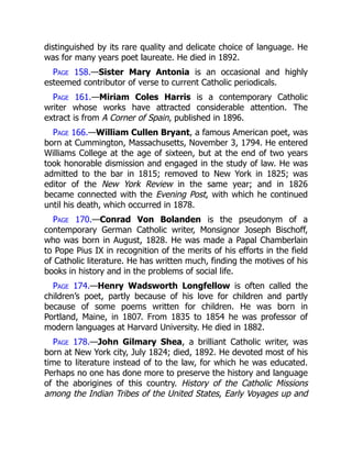 distinguished by its rare quality and delicate choice of language. He
was for many years poet laureate. He died in 1892.
Page 158.—Sister Mary Antonia is an occasional and highly
esteemed contributor of verse to current Catholic periodicals.
Page 161.—Miriam Coles Harris is a contemporary Catholic
writer whose works have attracted considerable attention. The
extract is from A Corner of Spain, published in 1896.
Page 166.—William Cullen Bryant, a famous American poet, was
born at Cummington, Massachusetts, November 3, 1794. He entered
Williams College at the age of sixteen, but at the end of two years
took honorable dismission and engaged in the study of law. He was
admitted to the bar in 1815; removed to New York in 1825; was
editor of the New York Review in the same year; and in 1826
became connected with the Evening Post, with which he continued
until his death, which occurred in 1878.
Page 170.—Conrad Von Bolanden is the pseudonym of a
contemporary German Catholic writer, Monsignor Joseph Bischoff,
who was born in August, 1828. He was made a Papal Chamberlain
to Pope Pius IX in recognition of the merits of his efforts in the field
of Catholic literature. He has written much, finding the motives of his
books in history and in the problems of social life.
Page 174.—Henry Wadsworth Longfellow is often called the
children’s poet, partly because of his love for children and partly
because of some poems written for children. He was born in
Portland, Maine, in 1807. From 1835 to 1854 he was professor of
modern languages at Harvard University. He died in 1882.
Page 178.—John Gilmary Shea, a brilliant Catholic writer, was
born at New York city, July 1824; died, 1892. He devoted most of his
time to literature instead of to the law, for which he was educated.
Perhaps no one has done more to preserve the history and language
of the aborigines of this country. History of the Catholic Missions
among the Indian Tribes of the United States, Early Voyages up and
 