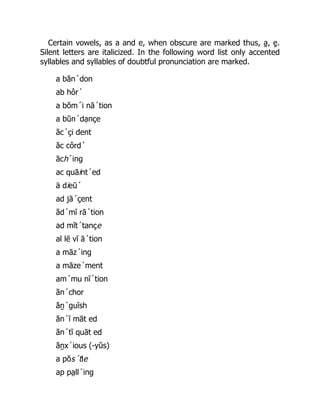 Certain vowels, as a and e, when obscure are marked thus, a̯ , e̯ .
Silent letters are italicized. In the following word list only accented
syllables and syllables of doubtful pronunciation are marked.
a băn´don
ab hôr´
a bŏm´i nā´tion
a bŭn´dạnçe
ăc´çi dent
ăc côrd´
āch´ing
ac quāint´ed
ä dieū´
ad jā´çent
ăd´mĭ rā´tion
ad mĭt´tançe
al lē vĭ ā´tion
a māz´ing
a māze´ment
am´mu nĭ´tion
ăn´chor
ăṉ´guĭsh
ăn´ĭ māt ed
ăn´tĭ quāt ed
ăṉx´ious (-yŭs)
a pŏs´tle
ap pa̤ ll´ing
 