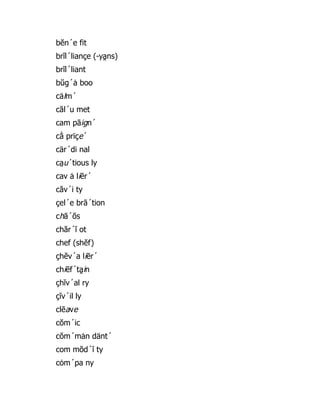 bĕn´e fit
brĭl´liançe (-ya̯ ns)
brĭl´liant
bŭg´ȧ boo
cälm´
căl´u met
cam pāign´
cā̇ prïçe´
cär´di nal
ca̤ u´tious ly
cav ȧ liēr´
căv´i ty
çel´e brā´tion
chā´ŏs
chăr´ĭ ot
chef (shĕf)
çhĕv´a liēr´
chiēf´ta̯ in
çhĭv´al ry
çĭv´il ly
clēave
cŏm´ic
cŏm´mȧn dänt´
com mŏd´ĭ ty
cȯm´pa ny
 