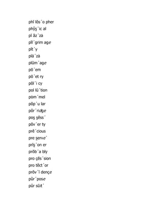 phĭ lŏs´o pher
phy̆ s̱ ´ic al
pĭ ăz´zȧ
pĭl´grim age
pĭt´y
plä´zȧ
plūm´age
pō´em
pō´et ry
pŏl´i cy
pol lū´tion
pȯm´mel
pŏp´u lar
pôr´ridge
pos̱ s̱ ĕss´
pŏv´er ty
prĕ´cious
pre s̱ erve´
prĭs̱ ´on er
prŏb´a bly
pro çĕs´sion
pro tĕct´or
prŏv´ĭ dençe
pûr´pose
pûr sūit´
 