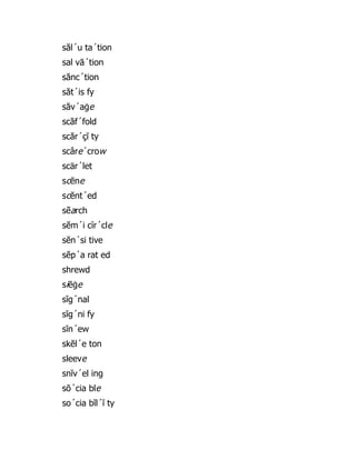 săl´u ta´tion
sal vā´tion
sănc´tion
săt´is fy
săv´aġe
scăf´fold
scăr´çĭ ty
scâre´crow
scär´let
scēne
scĕnt´ed
sẽarch
sĕm´i cĩr´cle
sĕn´si tive
sĕp´a rat ed
shrewd
siēġe
sĭg´nal
sĭg´ni fy
sĭn´ew
skĕl´e ton
sleeve
snĭv´el ing
sō´cia ble
so´cia bĭl´ĭ ty
 