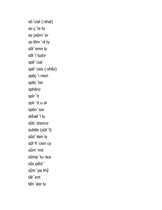 sō´cial (-shal)
so ç´īe ty
so joûrn´er
so lĕm´nĭ ty
sŏl´emn ly
sŏl´ī tude
spĕ´cial
spē´cies (-shē̇ z)
spĕç´i men
spĕc´ter
sphēre
spĭr´it
spĭr´it u al
spŏn´sor
stĕad´ĭ ly
sŭb´stance
subtle (sŭt´l)
sŭd´den ly
sŭf fi´cien cy
sŭm´mit
sŭmp´tu ous
sŭs pĕct´
sy̆ m´pa thy̆
tăl´ent
tĕn´der ly
 