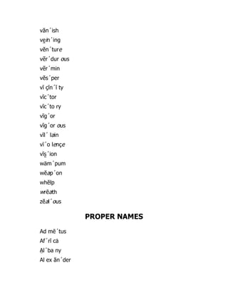 văn´ish
ve̱ in´ing
vĕn´ture
vẽr´dur ous
vẽr´min
vĕs´per
vĭ çĭn´ĭ ty
vĭc´tor
vĭc´to ry
vĭg´or
vĭg´or ous
vĭl´ lain
vī´o lençe
vĭs̱ ´ion
wäm´pum
wĕap´on
whĕlp
wrēath
zĕal´ous
PROPER NAMES
Ad mē´tus
Af´rĭ cȧ
A̤ l´ba ny
Al ex ăn´der
 