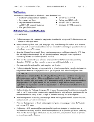HTML5 and CSS 3 – Illustrated 2nd
Ed. Instructor’s Manual: Unit B Page 2 of 13
U
U
Un
n
ni
i
it
t
t O
O
Ob
b
bj
jje
e
ec
c
ct
t
ti
i
iv
v
ve
e
es
s
s
Students will have mastered the material in Unit C when they can:
• Evaluate web accessibility standards
• Incorporate attributes
• Implement the div element
• Add HTML5 semantic elements
• Use special characters
2
2
28
8
8:
:: E
E
Ev
v
va
a
al
l
lu
u
ua
a
at
t
te
e
e W
W
We
e
eb
b
b A
A
Ac
c
cc
c
ce
e
es
s
ss
s
si
i
ib
b
bi
i
il
l
li
i
it
t
ty
y
y S
S
St
t
ta
a
an
n
nd
d
da
a
ar
r
rd
d
ds
s
s
LECTURE NOTES
• Specify the viewport
• Debug your HTML code
• Validate your HTML code
• Create an XHTML document
• Explain to students that a user agent is a program or device that interprets Web documents, such as
a browser or vocal page reader.
• Stress that although most users view Web pages using default settings and popular Web browsers,
some users, such as users with disabilities, may use custom browser settings or specialized software
or hardware to access Web pages.
• Note that although laws generally do not require mandatory accessibility standards for Web sites
that are not government owned, it is still recommended that Web pages have a high level of
accessibility in order to widen the potential audience.
• Point out that a commonly used reference for accessibility is the Web Content Accessibility
Guidelines (WCAG), and show examples of one or two guidelines included in it.
• Discuss accessibility goals and the audiences they may benefit.
• Explain the idea of a Web page being perceivable by all audiences and give examples of adaptations
designed to make the Web page perceivable to specific groups, such as visually impaired users.
TEACHER TIP
Students may be concerned about the difficulty of making a Web site accessible to all users, since
different users may need very different modifications in order to make a Web site accessible to
them. For example, using icons makes a Web page more accessible to people who do not speak the
language in which the page is written, but less accessible to people who are visually impaired.
Explain that it is important to identify the target audience of the Web site and make the Web site
accessible to that audience.
• Explain the idea of a Web page being operable by users. Give examples of modifications that can be
made to a Web page to make it more readily operable by users, such as limited requirement for use
of the mouse and the ability to make changes to automatic scrolling and refreshing rates.
• Note the importance of avoiding certain designs which may trigger unintended physical reactions,
such as elements known to cause seizures.
• Point out the importance of clearly indicating the navigation between pages within the Web site
and external Web pages.
• Explain that a Web page should be understandable; that is, the language in which the page is
written should be clearly indicated, and explanations should be included for specialized vocabulary.
Point out that if a user inputs information and makes an error, an explanation should be provided
on how the user can fix the error.
 