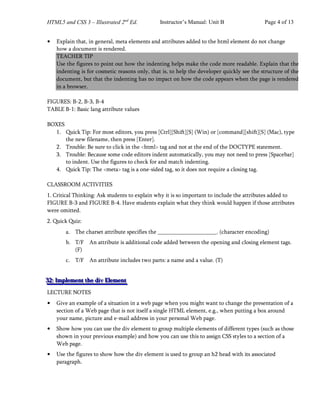 HTML5 and CSS 3 – Illustrated 2nd
Ed. Instructor’s Manual: Unit B Page 4 of 13
• Explain that, in general, meta elements and attributes added to the html element do not change
how a document is rendered.
TEACHER TIP
Use the figures to point out how the indenting helps make the code more readable. Explain that the
indenting is for cosmetic reasons only, that is, to help the developer quickly see the structure of the
document, but that the indenting has no impact on how the code appears when the page is rendered
in a browser.
FIGURES: B-2, B-3, B-4
TABLE B-1: Basic lang attribute values
BOXES
1. Quick Tip: For most editors, you press [Ctrl][Shift][S] (Win) or [command][shift][S] (Mac), type
the new filename, then press [Enter].
2. Trouble: Be sure to click in the <html> tag and not at the end of the DOCTYPE statement.
3. Trouble: Because some code editors indent automatically, you may not need to press [Spacebar]
to indent. Use the figures to check for and match indenting.
4. Quick Tip: The <meta> tag is a one-sided tag, so it does not require a closing tag.
CLASSROOM ACTIVITIES
1. Critical Thinking: Ask students to explain why it is so important to include the attributes added to
FIGURE B-3 and FIGURE B-4. Have students explain what they think would happen if those attributes
were omitted.
2. Quick Quiz:
a. The charset attribute specifies the . (character encoding)
b. T/F An attribute is additional code added between the opening and closing element tags.
(F)
c. T/F An attribute includes two parts: a name and a value. (T)
3
3
32
2
2:
:: I
I
Im
m
mp
p
pl
l
le
e
em
m
me
e
en
n
nt
t
t t
t
th
h
he
e
e d
d
di
i
iv
v
v E
E
El
l
le
e
em
m
me
e
en
n
nt
t
t
LECTURE NOTES
• Give an example of a situation in a web page when you might want to change the presentation of a
section of a Web page that is not itself a single HTML element, e.g., when putting a box around
your name, picture and e-mail address in your personal Web page.
• Show how you can use the div element to group multiple elements of different types (such as those
shown in your previous example) and how you can use this to assign CSS styles to a section of a
Web page.
• Use the figures to show how the div element is used to group an h2 head with its associated
paragraph.
 