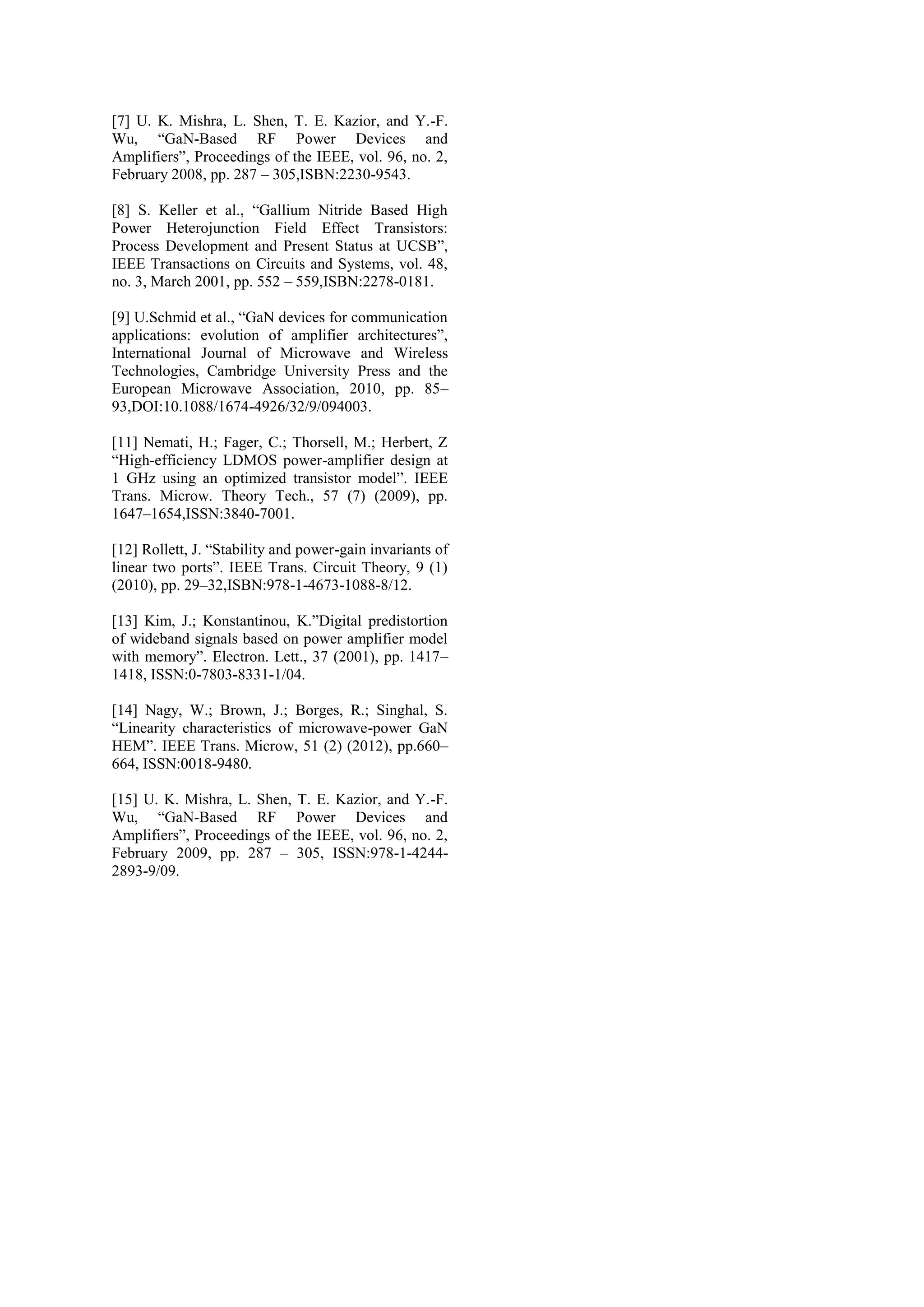 [7] U. K. Mishra, L. Shen, T. E. Kazior, and Y.-F.
Wu, “GaN-Based RF Power Devices and
Amplifiers”, Proceedings of the IEEE, vol. 96, no. 2,
February 2008, pp. 287 – 305,ISBN:2230-9543.
[8] S. Keller et al., “Gallium Nitride Based High
Power Heterojunction Field Effect Transistors:
Process Development and Present Status at UCSB”,
IEEE Transactions on Circuits and Systems, vol. 48,
no. 3, March 2001, pp. 552 – 559,ISBN:2278-0181.
[9] U.Schmid et al., “GaN devices for communication
applications: evolution of amplifier architectures”,
International Journal of Microwave and Wireless
Technologies, Cambridge University Press and the
European Microwave Association, 2010, pp. 85–
93,DOI:10.1088/1674-4926/32/9/094003.
[11] Nemati, H.; Fager, C.; Thorsell, M.; Herbert, Z
“High-efficiency LDMOS power-amplifier design at
1 GHz using an optimized transistor model”. IEEE
Trans. Microw. Theory Tech., 57 (7) (2009), pp.
1647–1654,ISSN:3840-7001.
[12] Rollett, J. “Stability and power-gain invariants of
linear two ports”. IEEE Trans. Circuit Theory, 9 (1)
(2010), pp. 29–32,ISBN:978-1-4673-1088-8/12.
[13] Kim, J.; Konstantinou, K.”Digital predistortion
of wideband signals based on power amplifier model
with memory”. Electron. Lett., 37 (2001), pp. 1417–
1418, ISSN:0-7803-8331-1/04.
[14] Nagy, W.; Brown, J.; Borges, R.; Singhal, S.
“Linearity characteristics of microwave-power GaN
HEM”. IEEE Trans. Microw, 51 (2) (2012), pp.660–
664, ISSN:0018-9480.
[15] U. K. Mishra, L. Shen, T. E. Kazior, and Y.-F.
Wu, “GaN-Based RF Power Devices and
Amplifiers”, Proceedings of the IEEE, vol. 96, no. 2,
February 2009, pp. 287 – 305, ISSN:978-1-4244-
2893-9/09.
 
