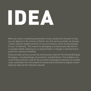 IDEA
When you need a compelling presentation of your products at the point of sale,
you can depend on the services of Deufol. As a full-service provider, we develop
custom-tailored, flexible solutions for your promotions, which we will package
for you “on demand”. This means the packaging is produced precisely when it
is actually needed, allowing you to respond faster to changes in demand and to
profit from maximum flexibility.
Deufol provides services across the entire process chain for Promotional & Display
Packaging – including design, procurement, and distribution. This enables us to
convert fixed customer costs for the purchase of packaging materials into variable
costs, and bolster the trend toward increased economical and ecological sustain-
ability by reducing the materials required.
 