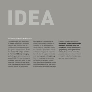 IDEA
Great Ideas for Stellar Performances
These days, if you want your product
to make an impression at the point of
sale, you need to find the right bal-
ance between creative marketing and
the rigorous demands of retail. Deufol
has years of wide-ranging expertise
in Promotional & Display Packaging,
particularly with fast-moving consumer
goods (FMCG). This experience is what
enables us to optimally exploit the avail-
able range of options and alternatives
so as to generate the maximum level of
attention possible for your product.
Even before the process begins, we
provide consulting and support to our
customers for the development and
design of displays and product holders.
Our full-service approach also includes
materials sourcing as well as coordina-
tion with all of the suppliers involved in
order to arrange just-in-time delivery.
Once the products arrive, our skilled
staff begins the packaging process.
­Most notably, we employ a broad array of
manual processes in order to do justice
to the variety of designs and wide range
of product and brand requirements:
­assembly and stocking of sets, displays,
and product assortment boxes; final
assembly and packing service; repack-
aging; labeling; price tag attachment,
marking. These services ensure that
your displays and promotional materials
arrive safely and efficiently in stores and
catch your customers’ attention.
 